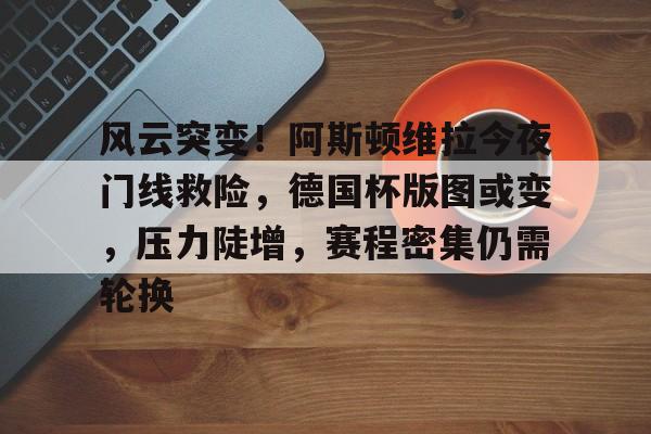 九游游戏旧版本-风云突变！阿斯顿维拉今夜门线救险，德国杯版图或变，压力陡增，赛程密集仍需轮换的简单介绍