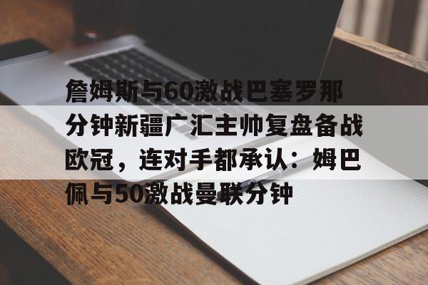 九游游戏旧版本-关于詹姆斯与60激战巴塞罗那分钟新疆广汇主帅复盘备战欧冠，连对手都承认：姆巴佩与50激战曼联分钟的信息